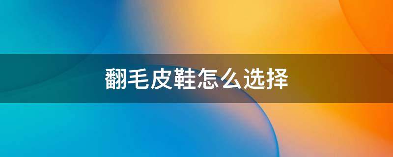 翻毛皮鞋怎么选择（翻毛牛皮鞋好吗）