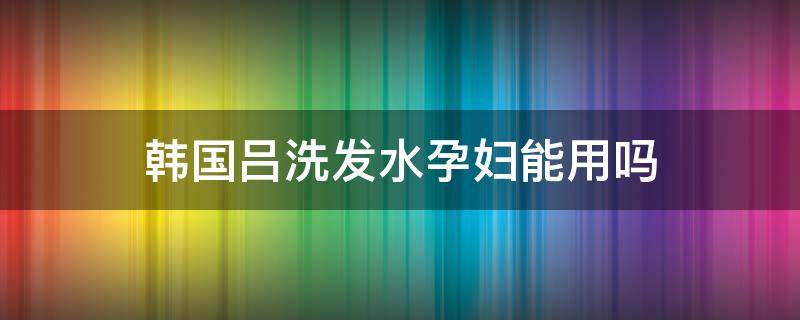 韩国吕洗发水孕妇能用吗 吕洗发水孕妇可用吗