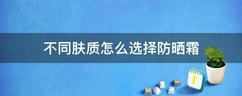 不同肤质怎么选择防晒霜 不同肤质如何选择防晒霜