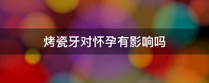 烤瓷牙对怀孕有影响吗 怀孕可以烤瓷牙齿吗