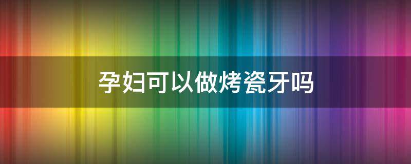 孕妇可以做烤瓷牙吗 怀孕期间可以做烤瓷牙吗