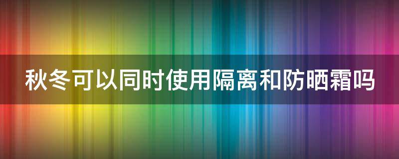 秋冬可以同时使用隔离和防晒霜吗