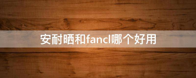 安耐晒和fancl哪个好用（安耐晒和fancl对比）