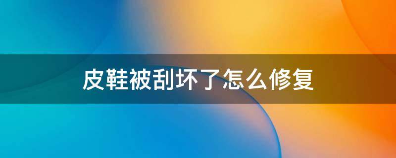 皮鞋被刮坏了怎么修复（皮鞋被刮破了怎么修复）