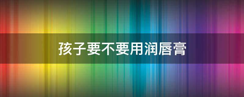 孩子要不要用润唇膏（润唇膏小孩子可以使用吗）