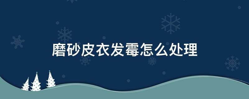 磨砂皮衣发霉怎么处理 磨砂皮发霉怎么处理掉