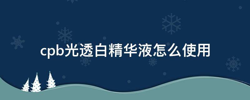cpb光透白精华液怎么使用（cpb光透白精华液怎么样）