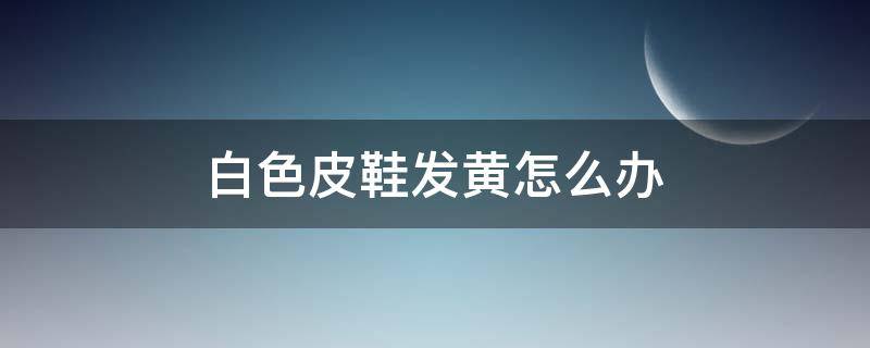 白色皮鞋发黄怎么办（白色皮的鞋子发黄怎么办）