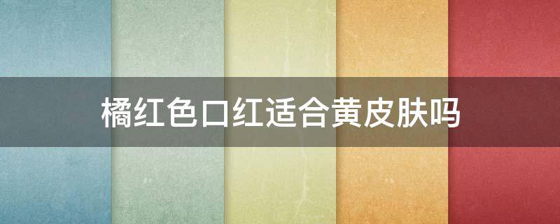 橘红色口红适合黄皮肤吗（皮肤偏黄适合橘色口红吗）