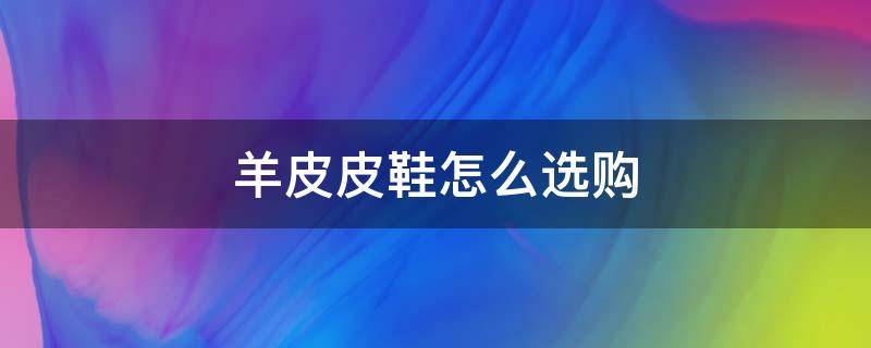 羊皮皮鞋怎么选购 羊皮鞋子怎么样