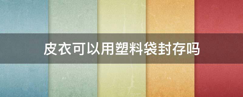 皮衣可以用塑料袋封存吗（塑料防尘袋可以放皮衣吗）