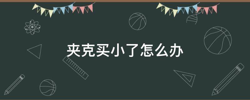 夹克买小了怎么办（皮夹克买小了）