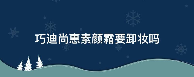 巧迪尚惠素颜霜要卸妆吗（巧迪尚惠净颜温和卸妆水套装）