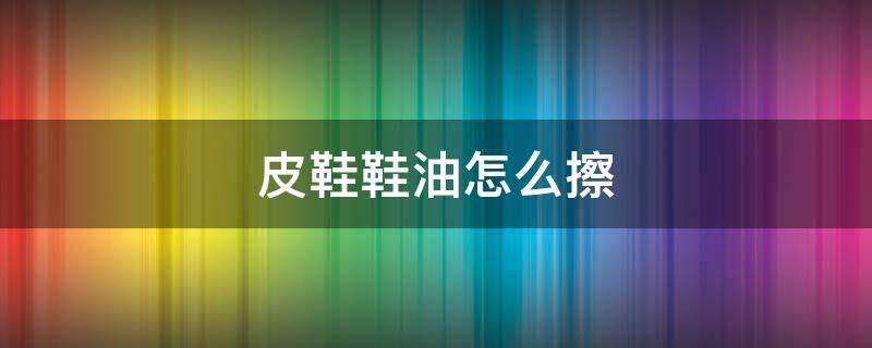 皮鞋鞋油怎么擦（皮鞋鞋油怎么擦掉）