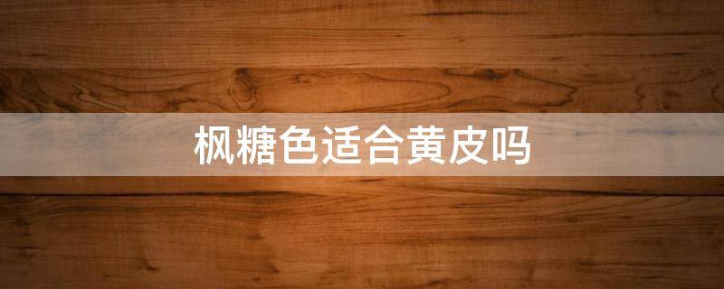 枫糖色适合黄皮吗（枫糖色衣服适合黄皮吗）