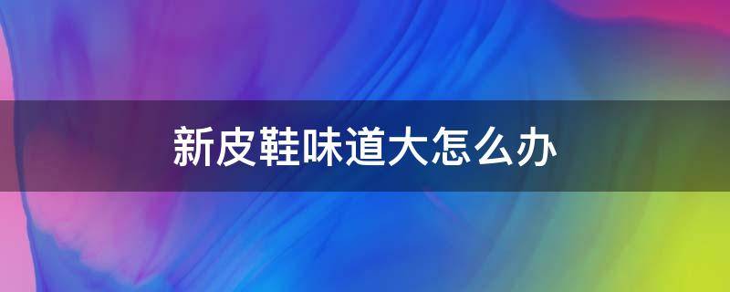 新皮鞋味道大怎么办 新鞋皮革味很大怎么办