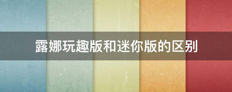 露娜玩趣版和迷你版的区别 露娜玩趣增强版为什么便宜