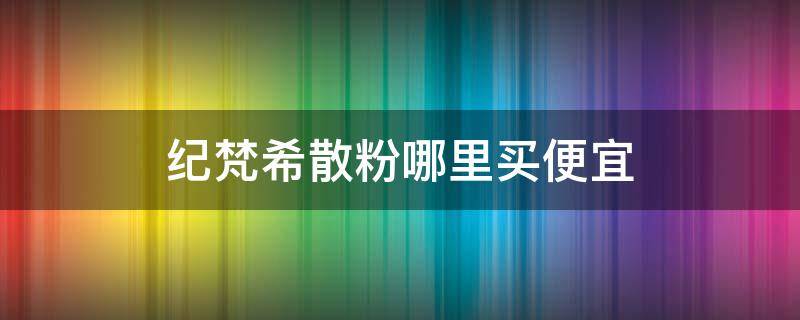 纪梵希散粉哪里买便宜（纪梵希散粉什么价位）