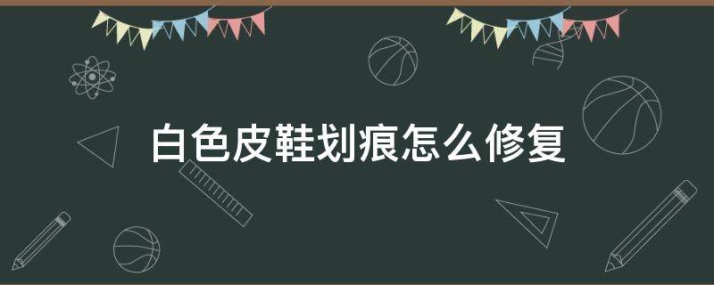 白色皮鞋划痕怎么修复（皮质白鞋划痕怎么修复）