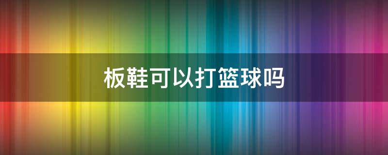 板鞋可以打篮球吗 篮球板鞋能打球吗