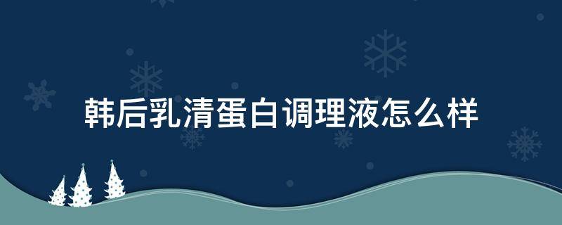 韩后乳清蛋白调理液怎么样（韩后乳清蛋白乳液怎么样）