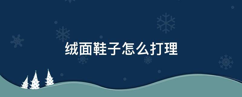 绒面鞋子怎么打理（绒面鞋面怎么打理）