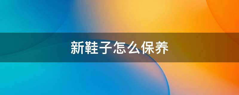 新鞋子怎么保养（新皮鞋怎么保养）