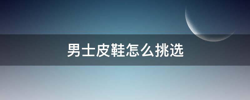 男士皮鞋怎么挑选（男士皮鞋的首选是什么样的牛皮鞋）