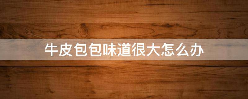 牛皮包包味道很大怎么办（牛皮包包有味怎么处理）