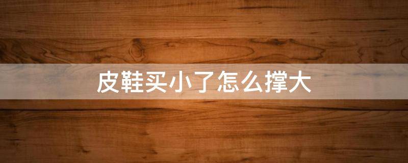 皮鞋买小了怎么撑大（皮鞋买小了有什么办法把它撑大）