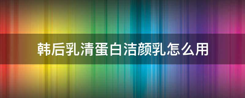 韩后乳清蛋白洁颜乳怎么用 韩后乳清蛋白洗面奶