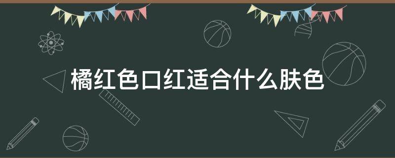 橘红色口红适合什么肤色 橘红色口红适合什么人