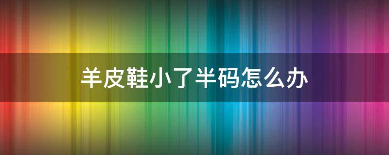 羊皮鞋小了半码怎么办（皮鞋小了一码如何解决）