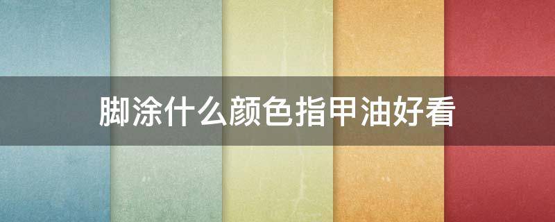 脚涂什么颜色指甲油好看（脚趾涂什么颜色指甲油最好看）