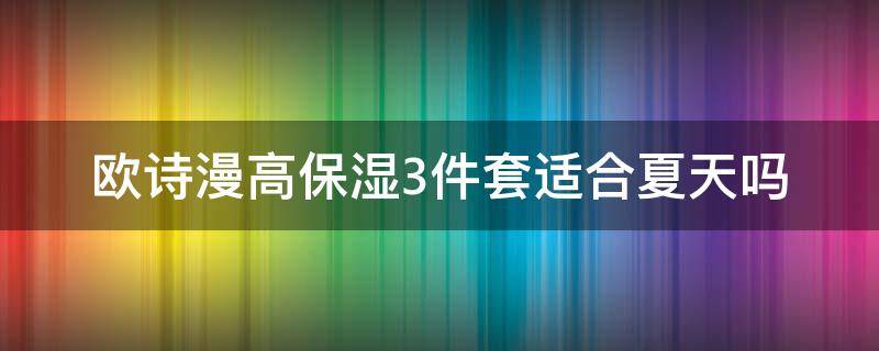 欧诗漫高保湿3件套适合夏天吗（欧诗漫哪款适合夏天用）