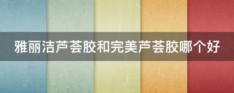 雅丽洁芦荟胶和完美芦荟胶哪个好（芦荟胶雅丽洁好吗）