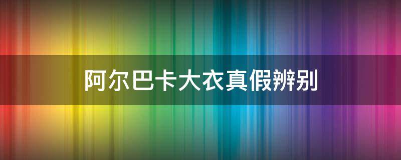阿尔巴卡大衣真假辨别（巴宝莉大衣真假辨别）