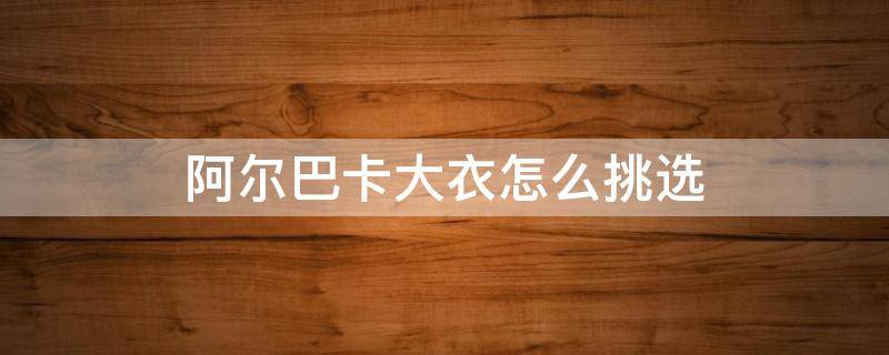 阿尔巴卡大衣怎么挑选（阿卡巴尔羊毛大衣）