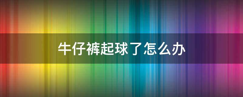 牛仔裤起球了怎么办 牛仔裤起球了怎么办?