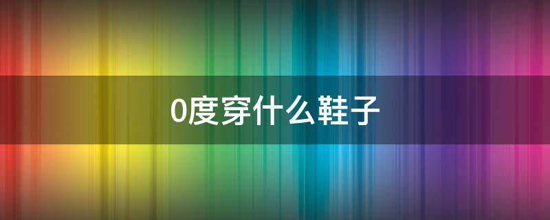 0度穿什么鞋子 0度应该穿什么鞋