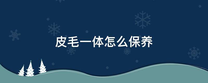 皮毛一体怎么保养（皮毛一体怎么保养不发黄）