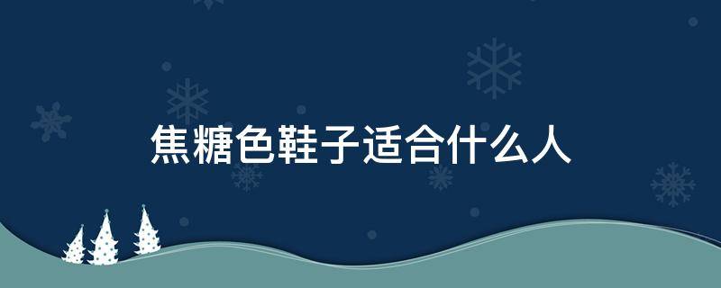 焦糖色鞋子适合什么人（焦糖色鞋子好搭配吗）