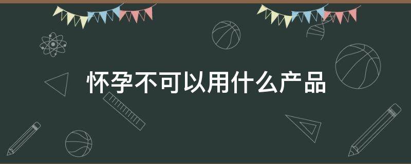 怀孕不可以用什么产品 怀孕可不可以用