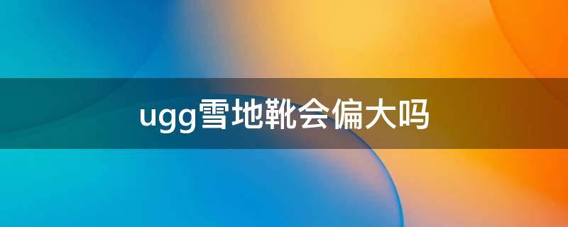 ugg雪地靴会偏大吗（ugg雪地靴会不会越穿越大）