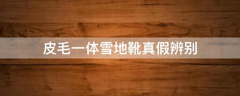 皮毛一体雪地靴真假辨别 怎么看雪地靴是不是皮毛一体