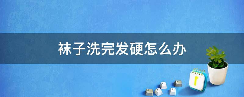 袜子洗完发硬怎么办（袜子洗完发硬怎么办?）