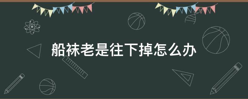 船袜老是往下掉怎么办（船袜老是往下掉怎么办教你船袜这样穿不会掉）