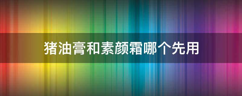 猪油膏和素颜霜哪个先用 素颜霜和贵妇膏先用哪个