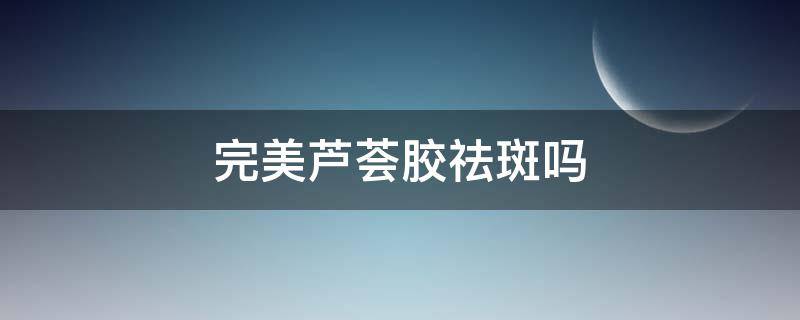 完美芦荟胶祛斑吗（芦荟胶祛斑有效果吗）