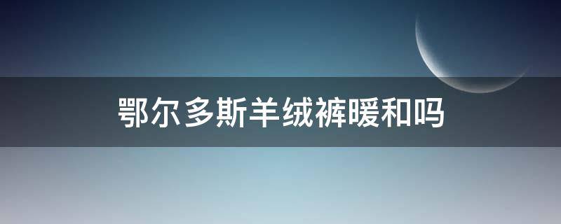 鄂尔多斯羊绒裤暖和吗（鄂尔多斯羊绒裤怎么样）